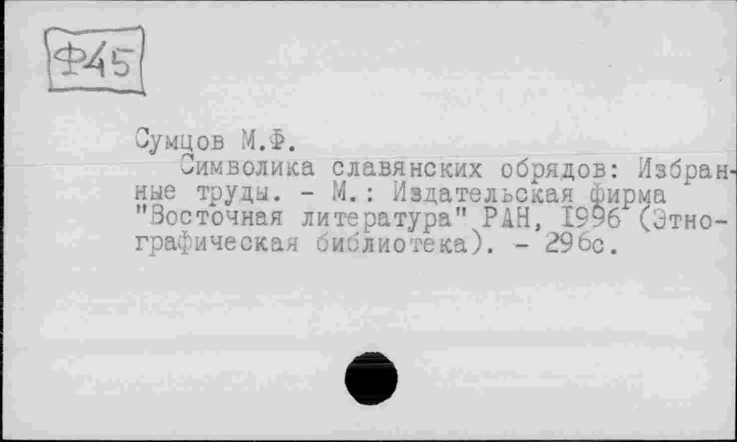 ﻿Сумцов М.Ф.
Символика славянских обрядов: Избран ные труды. - М.: Издательская фирма "Восточная литература" РАН, І9У6 (Этнографическая библиотека). - 296с.